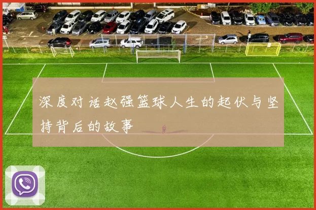 深度对话赵强篮球人生的起伏与坚持背后的故事
