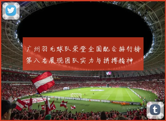 广州羽毛球队荣登全国配合排行榜第八名展现团队实力与拼搏精神