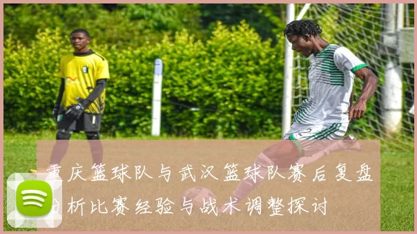 重庆篮球队与武汉篮球队赛后复盘分析比赛经验与战术调整探讨