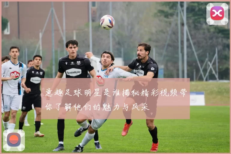 意趣足球明星是谁揭秘精彩视频带你了解他们的魅力与风采