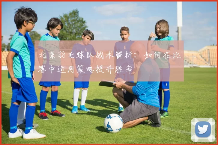 北京羽毛球队战术解析：如何在比赛中运用策略提升胜率