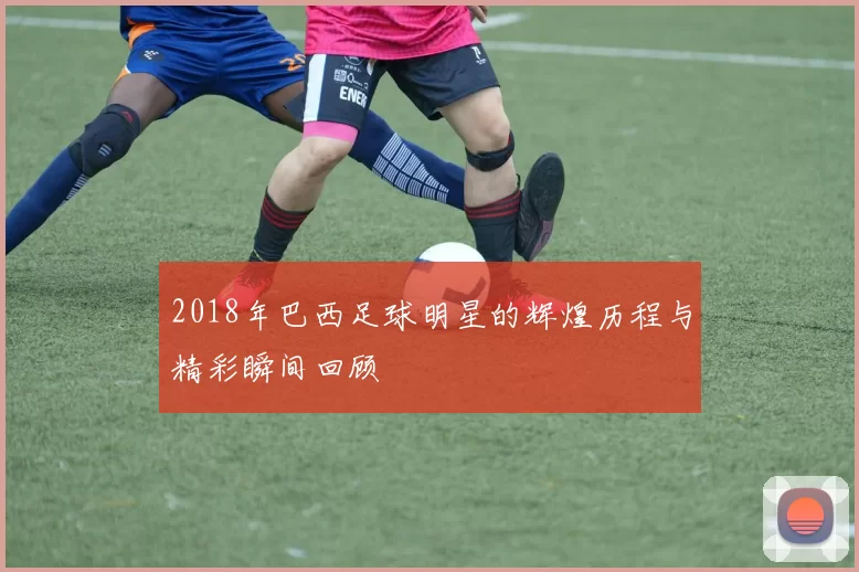 2018年巴西足球明星的辉煌历程与精彩瞬间回顾