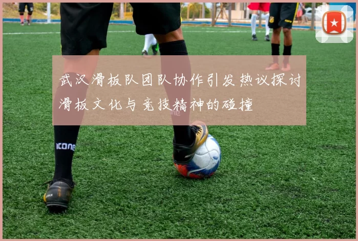 武汉滑板队团队协作引发热议探讨滑板文化与竞技精神的碰撞