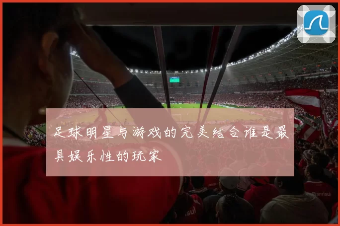 足球明星与游戏的完美结合谁是最具娱乐性的玩家