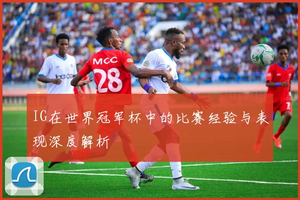 IG在世界冠军杯中的比赛经验与表现深度解析