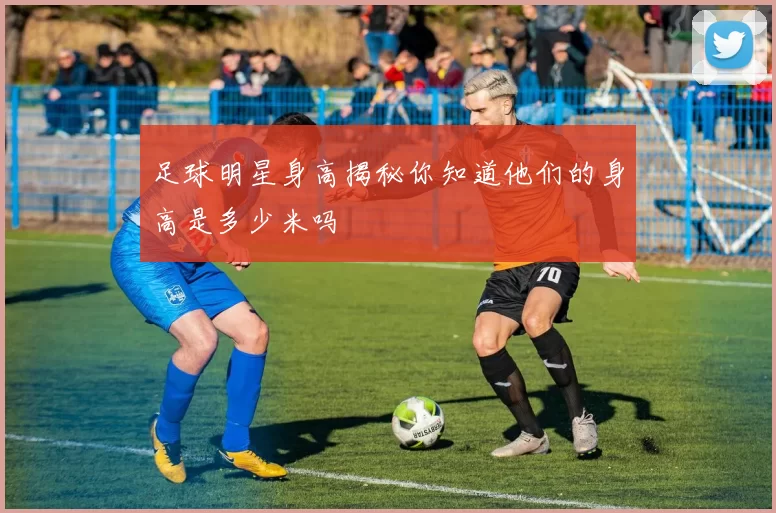 足球明星身高揭秘你知道他们的身高是多少米吗