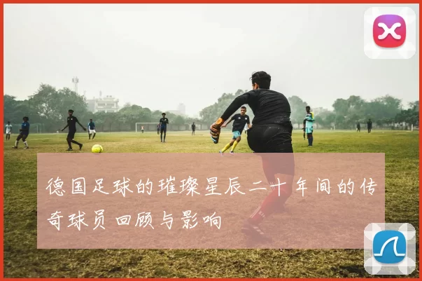 德国足球的璀璨星辰二十年间的传奇球员回顾与影响