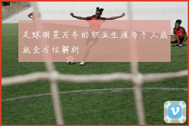 足球明星万齐的职业生涯与个人成就全方位解析