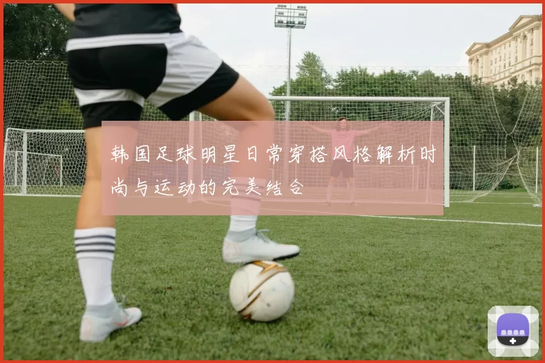 韩国足球明星日常穿搭风格解析时尚与运动的完美结合