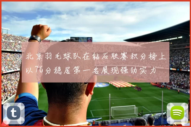 北京羽毛球队在钻石联赛积分榜上以76分稳居第一名展现强劲实力