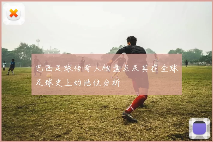 巴西足球传奇人物盘点及其在全球足球史上的地位分析