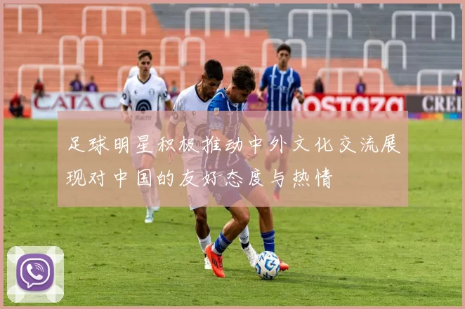 足球明星积极推动中外文化交流展现对中国的友好态度与热情