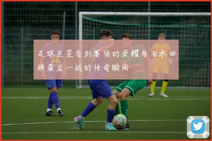 足球巨星告别赛场的荣耀与泪水回顾最后一战的传奇瞬间