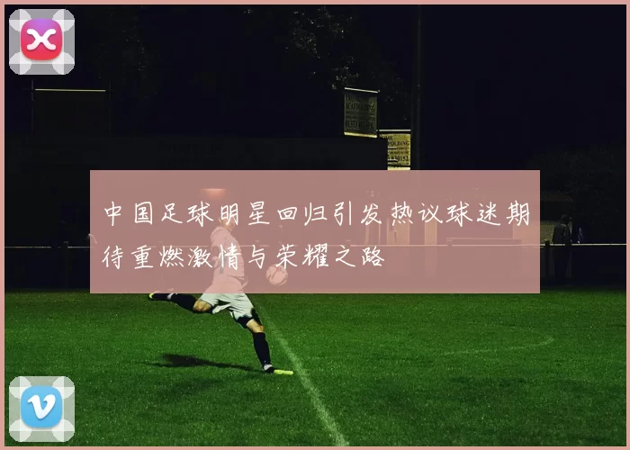 中国足球明星回归引发热议球迷期待重燃激情与荣耀之路