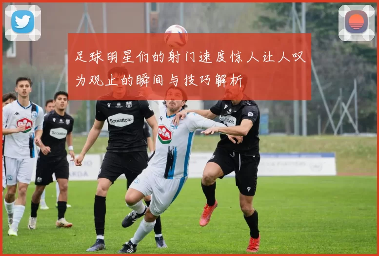 足球明星们的射门速度惊人让人叹为观止的瞬间与技巧解析