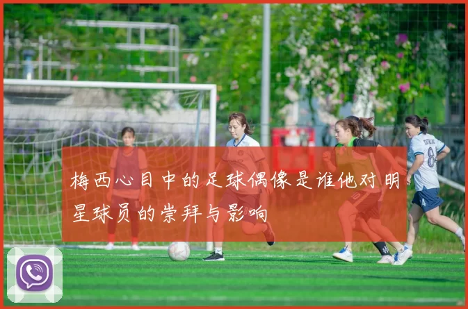 梅西心目中的足球偶像是谁他对明星球员的崇拜与影响