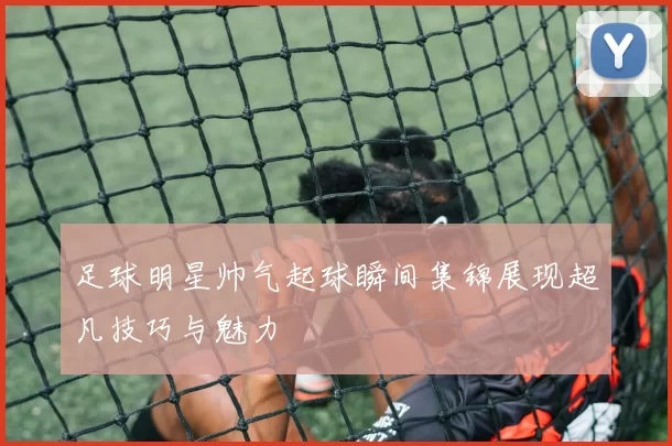 足球明星帅气起球瞬间集锦展现超凡技巧与魅力