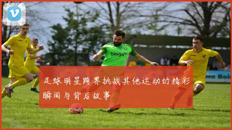 足球明星跨界挑战其他运动的精彩瞬间与背后故事