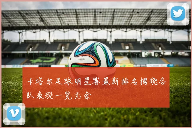 卡塔尔足球明星赛最新排名揭晓各队表现一览无余