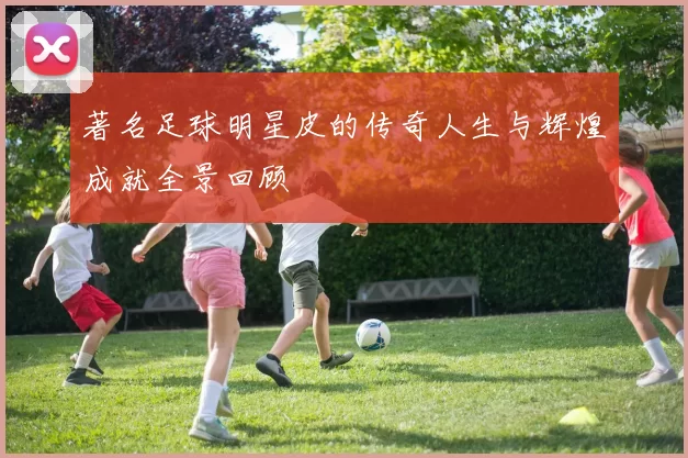 著名足球明星皮的传奇人生与辉煌成就全景回顾