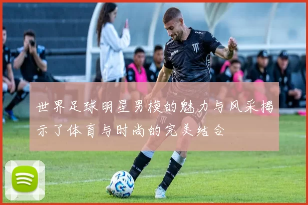 世界足球明星男模的魅力与风采揭示了体育与时尚的完美结合