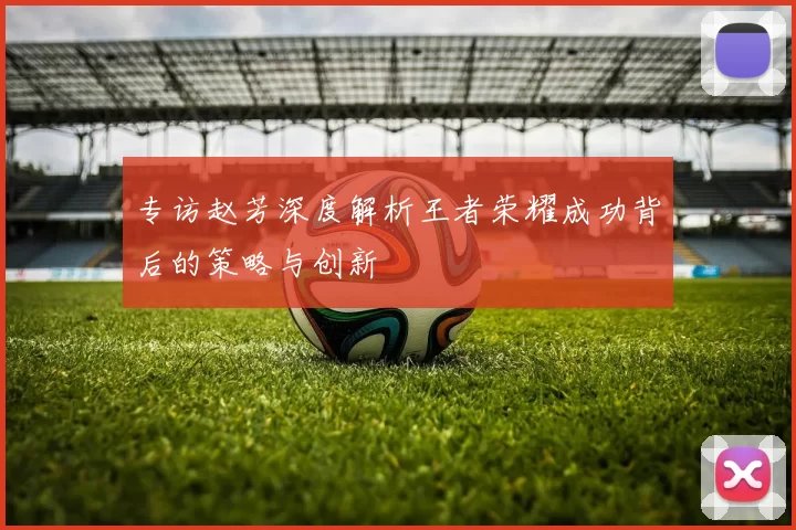 专访赵芳深度解析王者荣耀成功背后的策略与创新