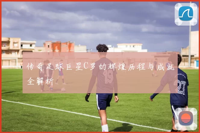 传奇足球巨星C罗的辉煌历程与成就全解析