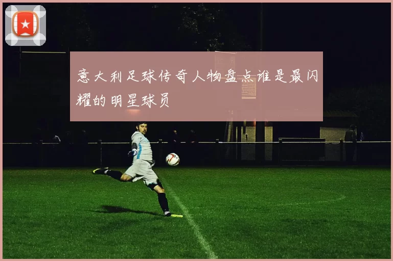 意大利足球传奇人物盘点谁是最闪耀的明星球员