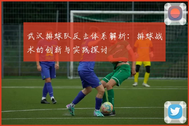 武汉排球队反击体系解析：排球战术的创新与实践探讨