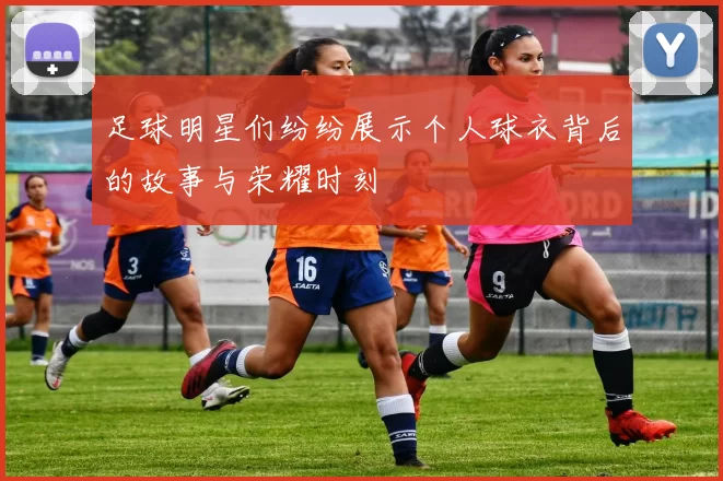 足球明星们纷纷展示个人球衣背后的故事与荣耀时刻