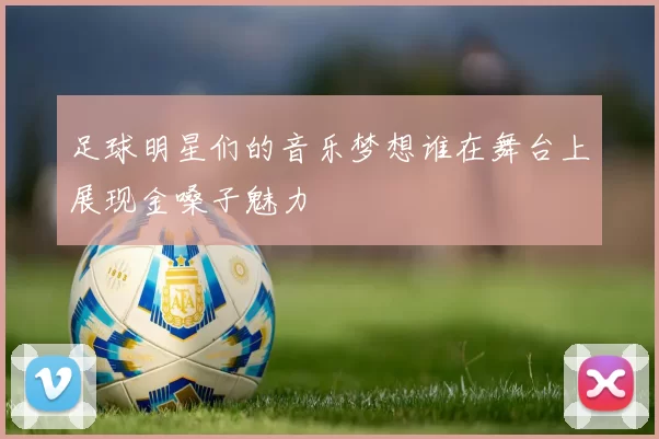 足球明星们的音乐梦想谁在舞台上展现金嗓子魅力
