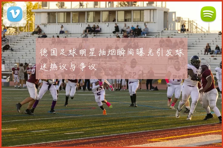 德国足球明星抽烟瞬间曝光引发球迷热议与争议
